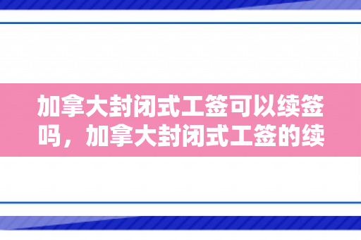 加拿大封闭式工签可以续签吗，加拿大封闭式工签的续签问题及解答