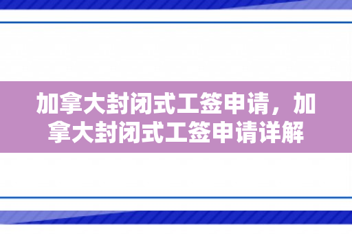 加拿大封闭式工签申请，加拿大封闭式工签申请详解
