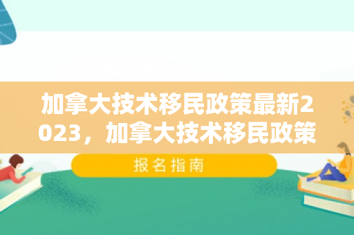 加拿大技术移民政策最新2023，加拿大技术移民政策最新动态2023