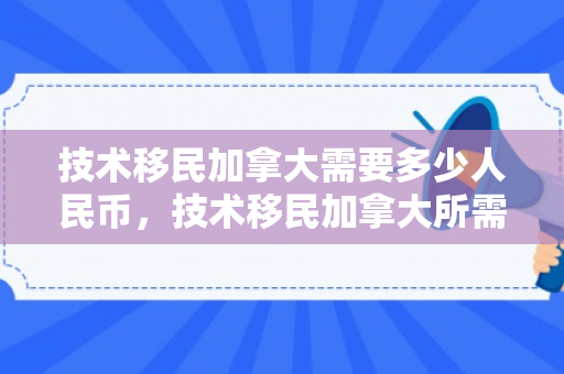 技术移民加拿大需要多少人民币，技术移民加拿大所需人民币费用详解