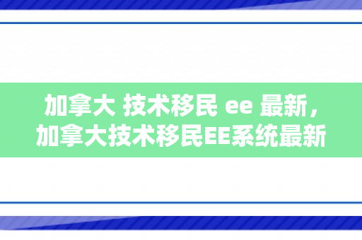 加拿大 技术移民 ee 最新，加拿大技术移民EE系统最新动态解析