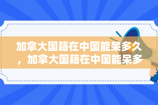加拿大国籍在中国能呆多久，加拿大国籍在中国能呆多久，深度解析与探讨