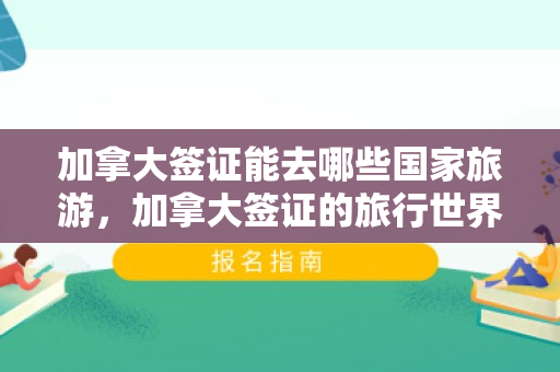 加拿大签证能去哪些国家旅游，加拿大签证的旅行世界——探索持签国家之旅
