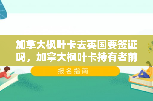 加拿大枫叶卡去英国要签证吗，加拿大枫叶卡持有者前往英国是否需要签证？