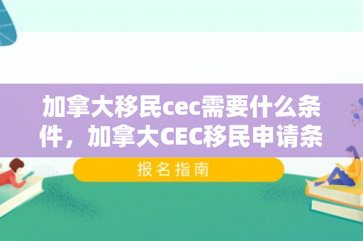 加拿大移民cec需要什么条件，加拿大CEC移民申请条件详解