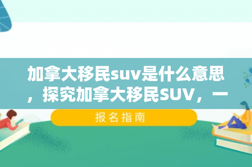 加拿大移民suv是什么意思，探究加拿大移民SUV，一个全新的视角