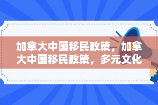 加拿大中国移民政策，加拿大中国移民政策，多元文化的融合与发展