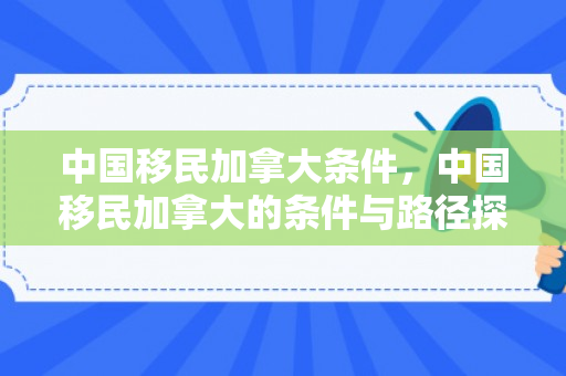 中国移民加拿大条件，中国移民加拿大的条件与路径探索