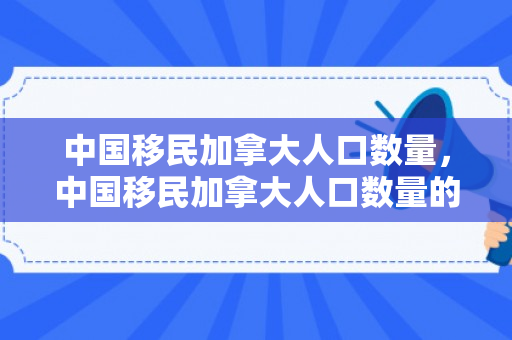 中国移民加拿大人口数量，中国移民加拿大人口数量的变迁与影响