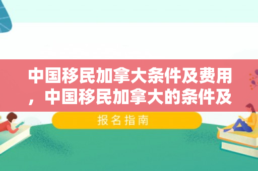 中国移民加拿大条件及费用，中国移民加拿大的条件及费用概述