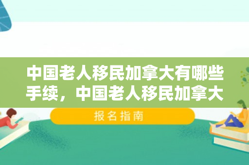 中国老人移民加拿大有哪些手续，中国老人移民加拿大手续详解