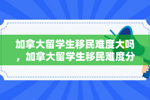 加拿大留学生移民难度大吗，加拿大留学生移民难度分析