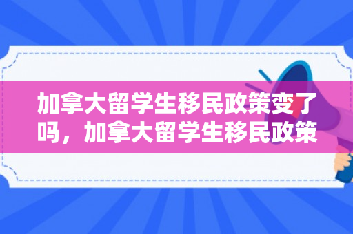 加拿大留学生移民政策变了吗，加拿大留学生移民政策的新动态，变化与影响