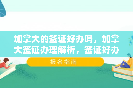 加拿大的签证好办吗，加拿大签证办理解析，签证好办吗？