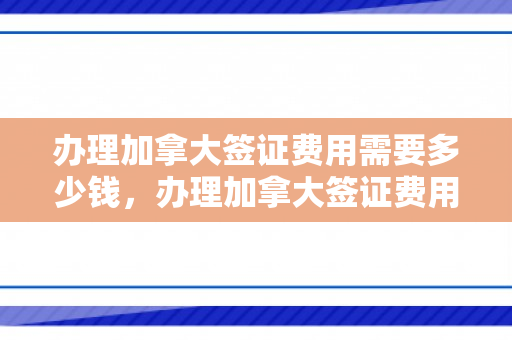 办理加拿大签证费用需要多少钱，办理加拿大签证费用需要多少钱