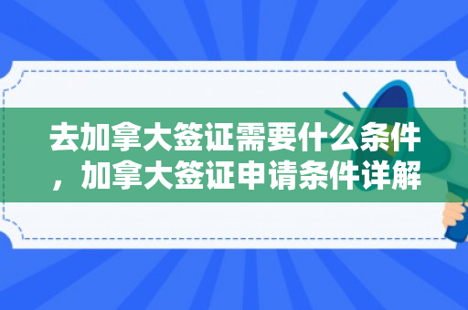 去加拿大签证需要什么条件，加拿大签证申请条件详解