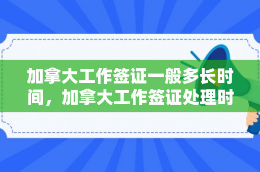 加拿大工作签证一般多长时间，加拿大工作签证处理时间的全面解析