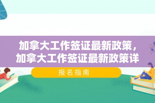 加拿大工作签证最新政策，加拿大工作签证最新政策详解