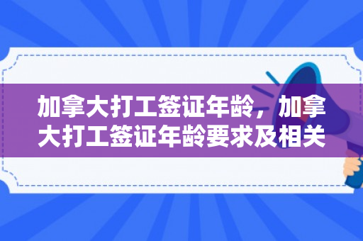 加拿大打工签证年龄，加拿大打工签证年龄要求及相关注意事项