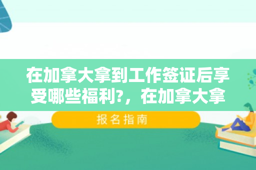 在加拿大拿到工作签证后享受哪些福利?，在加拿大拿到工作签证后的福利享受