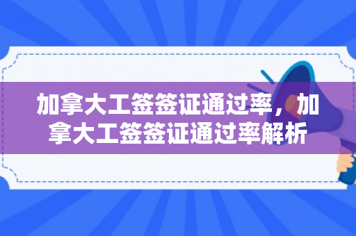 加拿大工签签证通过率，加拿大工签签证通过率解析