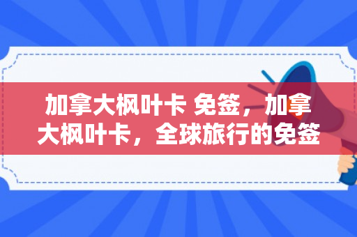加拿大枫叶卡 免签，加拿大枫叶卡，全球旅行的免签通行证