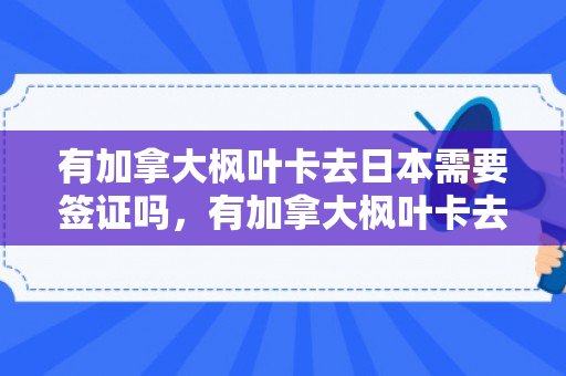 有加拿大枫叶卡去日本需要签证吗，有加拿大枫叶卡去日本需要签证吗现在