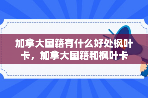 加拿大国籍有什么好处枫叶卡，加拿大国籍和枫叶卡