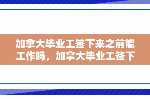 加拿大毕业工签下来之前能工作吗，加拿大毕业工签下来之前能工作吗知乎