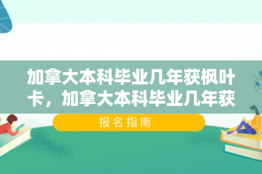 加拿大本科毕业几年获枫叶卡，加拿大本科毕业几年获枫叶卡,容易吗