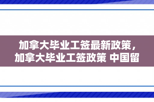 加拿大毕业工签最新政策，加拿大毕业工签政策 中国留学生工签期限或受限