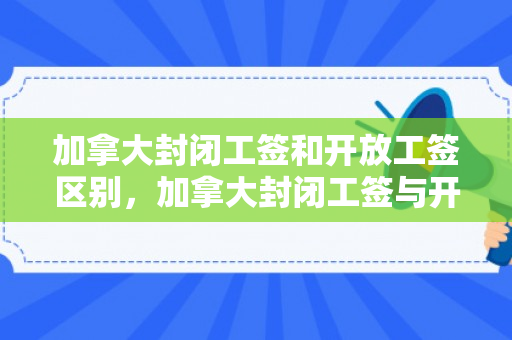 加拿大封闭工签和开放工签区别，加拿大封闭工签与开放工签的区别