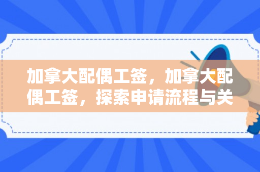 加拿大配偶工签，加拿大配偶工签，探索申请流程与关键要素