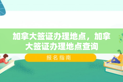加拿大签证办理地点，加拿大签证办理地点查询