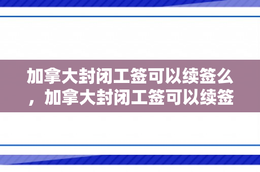 加拿大封闭工签可以续签么，加拿大封闭工签可以续签么吗