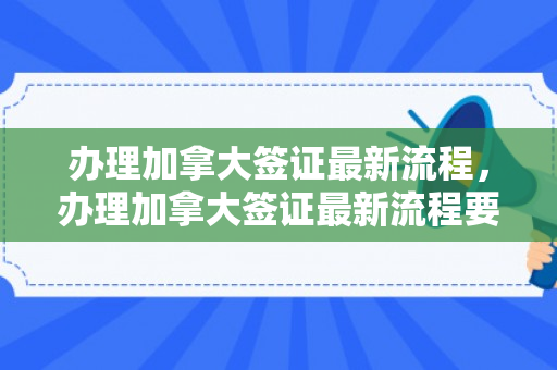 办理加拿大签证最新流程，办理加拿大签证最新流程要多久