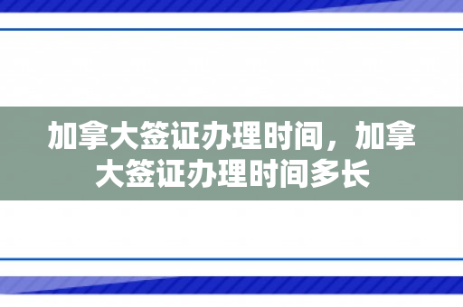 加拿大签证办理时间，加拿大签证办理时间多长