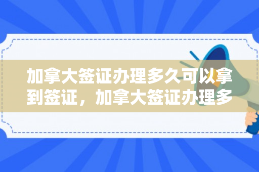 加拿大签证办理多久可以拿到签证，加拿大签证办理多久可以拿到签证呢