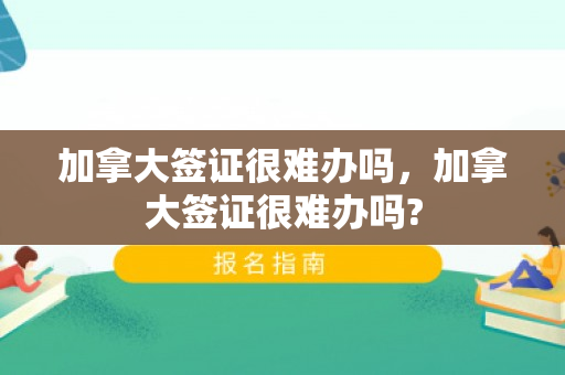 加拿大签证很难办吗，加拿大签证很难办吗?