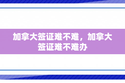 加拿大签证难不难，加拿大签证难不难办