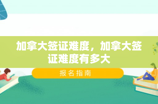 加拿大签证难度，加拿大签证难度有多大