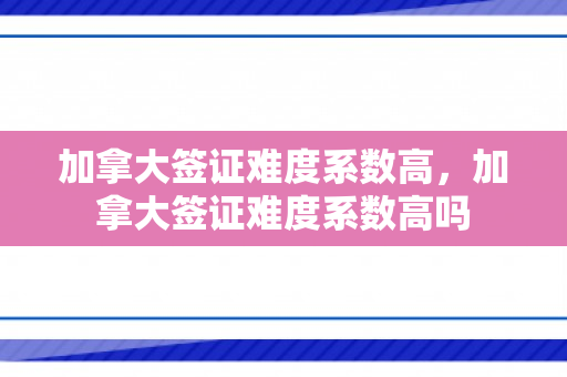 加拿大签证难度系数高，加拿大签证难度系数高吗