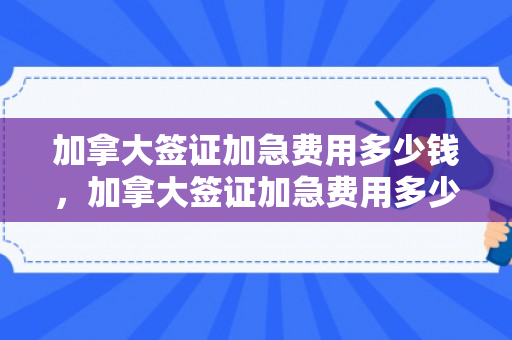 加拿大签证加急费用多少钱，加拿大签证加急费用多少钱啊