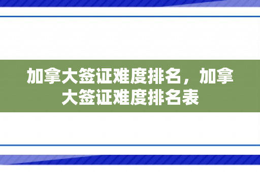 加拿大签证难度排名，加拿大签证难度排名表