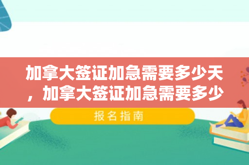 加拿大签证加急需要多少天，加拿大签证加急需要多少天时间