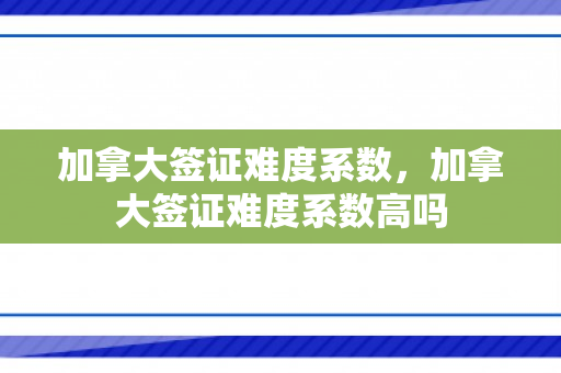 加拿大签证难度系数，加拿大签证难度系数高吗