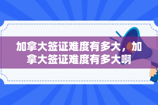 加拿大签证难度有多大，加拿大签证难度有多大啊