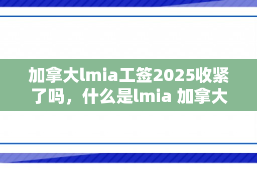加拿大lmia工签2025收紧了吗，什么是lmia 加拿大工签