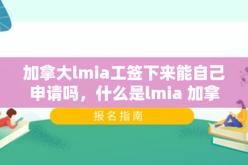 加拿大lmia工签下来能自己申请吗，什么是lmia 加拿大工签