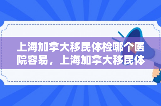 上海加拿大移民体检哪个医院容易，上海加拿大移民体检哪个医院容易通过